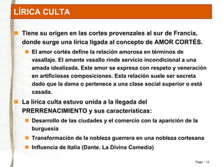 LÍRICA CULTA 
 Tiene su origen en las cortes provenzales al sur de Francia, 
donde surge una lírica ligada al concepto de AMOR CORTÉS. 
Page 12 
 El amor cortés define la relación amorosa en términos de 
vasallaje. El amante vasallo rinde servicio incondicional a una 
amada idealizada. Este amor se expresa con respeto y veneración 
en artificiosas composiciones. Esta relación suele ser secreta 
dado que la dama o pertenece a una clase social superior o está 
casada. 
 La lírica culta estuvo unida a la llegada del 
PRERRENACIMIENTO y sus características: 
 Desarrollo de las ciudades y el comercio con la aparición de la 
burguesía 
 Transformación de la nobleza guerrera en una nobleza cortesana 
 Influencia de Italia (Dante. La Divina Comedia) 
 