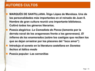 Page 14 
AUTORES CULTOS 
 MARQUÉS DE SANTILLANA. Íñigo López de Mendoza. Una de 
las personalidades más importantes en el reinado de Juan II. 
Hombre de gran cultura reunió una importante biblioteca. 
Cultivó todos los géneros literarios. 
 Poesía alegórica: La Comedieta de Ponza (lamento por la 
derrota naval de los aragoneses frente a los genoveses). El 
infierno de los enamorados (sobre los castigos que reciben los 
que se dejan arrastrar por los placeres del “loco amor”) 
 Introdujo el soneto en la literatura castellana en Sonetos 
fechos al itálico modo 
 Poesía popular: Las serranillas 
 