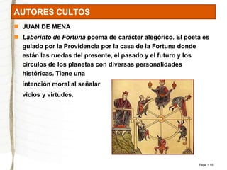 Page 15 
AUTORES CULTOS 
 JUAN DE MENA 
 Laberinto de Fortuna poema de carácter alegórico. El poeta es 
guiado por la Providencia por la casa de la Fortuna donde 
están las ruedas del presente, el pasado y el futuro y los 
círculos de los planetas con diversas personalidades 
históricas. Tiene una 
intención moral al señalar 
vicios y virtudes. 
 