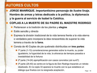 Page 16 
AUTORES CULTOS 
 JORGE MANRIQUE. Importantísimo personaje de ilustre linaje. 
Hombre de armas y letras dedicado a la política, la diplomacia 
y la guerra al servicio de Isabel la Católica. 
 COPLAS A LA MUERTE DE SU PADRE EL MAESTRE RODRIGO 
 Pertenecen a la tradición de los plantos y elegías 
 Estilo sencillo y directo 
 Expresa la división tradicional de la vida terrena frente a la vida eterna 
o verdadera pero incorpora la idea renacentista de superar la vida 
terrena a través de la fama. 
 Consta de 40 Coplas de pie quebrado distribuidas en tres partes: 
 1ª parte (1-13) consideraciones generales sobre la muerte, su poder 
igualatorio, la fugacidad de la vida, la añoranza de tiempos pasados e 
inestabilidad de la fortuna 
 2ª parte (14-24) ejemplificación con casos concretos (ubi sunt?) 
 3ª parte (25-40) se centra en la figura de Don Rodrigo trazando un retrato 
idealizado. En la copla 33 aparece la muerte con la que establece un 
diálogo que finaliza con la resignada aceptación. 
 