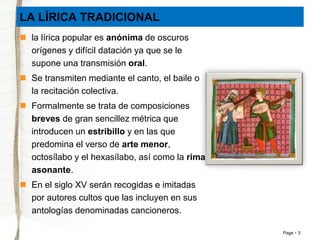Page 3 
LA LÍRICA TRADICIONAL 
 la lírica popular es anónima de oscuros 
orígenes y difícil datación ya que se le 
supone una transmisión oral. 
 Se transmiten mediante el canto, el baile o 
la recitación colectiva. 
 Formalmente se trata de composiciones 
breves de gran sencillez métrica que 
introducen un estribillo y en las que 
predomina el verso de arte menor, 
octosílabo y el hexasílabo, así como la rima 
asonante. 
 En el siglo XV serán recogidas e imitadas 
por autores cultos que las incluyen en sus 
antologías denominadas cancioneros. 
 