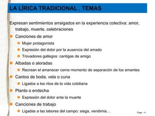 LA LÍRICA TRADICIONAL . TEMAS 
Expresan sentimientos arraigados en la experiencia colectiva: amor, 
Page 4 
trabajo, muerte, celebraciones 
 Canciones de amor 
 Mujer protagonista 
 Expresión del dolor por la ausencia del amado 
 Trovadores gallegos: cantigas de amigo 
 Albadas o aloradas 
 Recrean el amanecer como momento de separación de los amantes 
 Cantos de boda, vela o cuna 
 Ligados a los ritos de la vida cotidiana 
 Planto o endecha 
 Expresión del dolor ante la muerte 
 Canciones de trabajo 
 Ligadas a las labores del campo: siega, vendimia… 
 