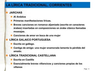 Page 5 
LA LÍRICA TRADICIONAL. CORRIENTES 
 JARCHAS 
 Al Andalus 
 Primeras manifestaciones líricas. 
 Breves canciones en romance aljamiado (escrito en caracteres 
árabes) insertadas en composiciones en árabe clásico llamadas 
moaxajas. 
 Canciones de amor en boca de una mujer 
 LÍRICA GALAICO PORTUGUESA 
 Escrita en gallego. 
 Cantiga de amigo: una mujer enamorada lamenta la pérdida del 
amado. 
 LÍRICA TRADICIONAL CASTELLANA 
 Escrita en Castilla 
 Esencialmente breves villancicos y canciones propias de los 
villanos 
 