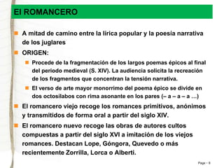 Page 8 
El ROMANCERO 
 A mitad de camino entre la lírica popular y la poesía narrativa 
de los juglares 
 ORIGEN: 
 Procede de la fragmentación de los largos poemas épicos al final 
del periodo medieval (S. XIV). La audiencia solicita la recreación 
de los fragmentos que concentran la tensión narrativa. 
 El verso de arte mayor monorrimo del poema épico se divide en 
dos octosílabos con rima asonante en los pares (– a – a – a …) 
 El romancero viejo recoge los romances primitivos, anónimos 
y transmitidos de forma oral a partir del siglo XIV. 
 El romancero nuevo recoge las obras de autores cultos 
compuestas a partir del siglo XVI a imitación de los viejos 
romances. Destacan Lope, Góngora, Quevedo o más 
recientemente Zorrilla, Lorca o Alberti. 
 