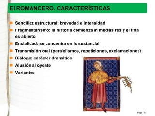 Page 9 
El ROMANCERO. CARACTERÍSTICAS 
 Sencillez estructural: brevedad e intensidad 
 Fragmentarismo: la historia comienza in medias res y el final 
es abierto 
 Encialidad: se concentra en lo sustancial 
 Transmisión oral (paralelismos, repeticiones, exclamaciones) 
 Diálogo: carácter dramático 
 Alusión al oyente 
 Variantes 
 
