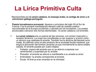 La Lírica Primitiva Culta Representada por  la cansó catalana, la moaxaja árabe, la cantiga de amor y el cancionero gallego-portugués  Poesía trovadoresca provenzal . Aparece a principios del siglo XII al Sur de Francia. Fue la primera manifestación literaria culta de carácter poético documentada en la Europa occidental y cultivada por los trovadores. Los poetas provenzales cultivaron dos formas elementales : la cansó catalana y el sirventés. La cansó catalana  era un poema de tipo amoroso, con emisor masculino y receptor femenino. La mujer era considerada un ser superior y el amor como un servicio que realizaba el amante. También fue la doctrina del llamado amor cortés. Es definido como el arte amatorio de la sociedad feudal medieval, que exigía la discreción del hombre (amante) ya que normalmente la dama estaba casada. El amante pasaba por cuatro etapas: Feñedor: espera del amante que no se atrevía a expresar sus sentimientos y suspiraba por su amada. Precador: el amante se atrevía a manifestarle a su amada su amor. Entendedor: la amada correspondía al amante. Drudo: Al final ya eran amantes en la intimidad 