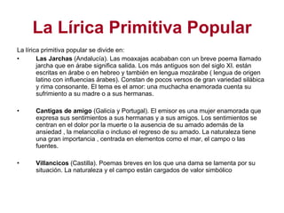 La Lírica Primitiva Popular La lírica primitiva popular se divide en: Las Jarchas  (Andalucía). Las moaxajas acababan con un breve poema llamado jarcha que en árabe significa salida. Los más antiguos son del siglo XI. están escritas en árabe o en hebreo y también en lengua mozárabe ( lengua de origen latino con influencias árabes). Constan de pocos versos de gran variedad silábica y rima consonante. El tema es el amor: una muchacha enamorada cuenta su sufrimiento a su madre o a sus hermanas. Cantigas de amigo  (Galicia y Portugal). El emisor es una mujer enamorada que expresa sus sentimientos a sus hermanas y a sus amigos. Los sentimientos se centran en el dolor por la muerte o la ausencia de su amado además de la ansiedad , la melancolía o incluso el regreso de su amado. La naturaleza tiene una gran importancia , centrada en elementos como el mar, el campo o las fuentes. Villancicos  (Castilla). Poemas breves en los que una dama se lamenta por su situación. La naturaleza y el campo están cargados de valor simbólico 