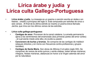 Lírica árabe y judía  y  Lírica culta Gallego-Portuguesa Lírica árabe y judía . La moaxaja es un poema o canción escrita en árabe o en hebreo , creado a principios del siglo X. Está compuesta por estrofas de cinco o seis versos . Al final de la última estrofa se inserta un poema breve llamado Jarcha, que rima con los últimos versos de las estrofas. Lírica culta gallego-portuguesa: Cantigas de amor . Provienen de la cansó catalana. La amada permanecía ajena a los sentimientos del enamorado (dos primeras partes del amor cortes) , el cual siente miedo ante ella y le oculta su pasión Cancionero de burlas y bromas . Se compone de las cantigas de maldecir (ataques directos y sin ironía con frecuencia contra profesiones y grupos sociales). Cantigas de Santa María . Son obras de Alfonso X el sabio (siglo XIII). Se componen de versos de entre quince y veinte sílabas; tratan temas marianos; milagros, fiestas marianas, alabanzas en honor a la Virgen además del amor por la naturaleza 