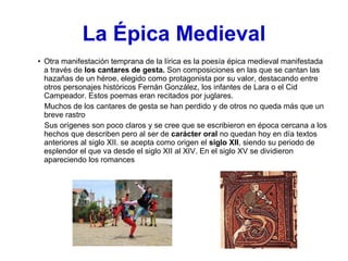 La   Épica   Medieval Otra manifestación temprana de la lírica es la poesía épica medieval manifestada a través de  los cantares de gesta.  Son composiciones en las que se cantan las hazañas de un héroe, elegido como protagonista por su valor, destacando entre otros personajes históricos Fernán González, los infantes de Lara o el Cid Campeador. Estos poemas eran recitados por juglares.  Muchos de los cantares de gesta se han perdido y de otros no queda más que un breve rastro Sus orígenes son poco claros y se cree que se escribieron en época cercana a los hechos que describen pero al ser de  carácter oral  no quedan hoy en día textos anteriores al siglo XII. se acepta como origen el  siglo XII , siendo su periodo de  esplendor el que va desde el siglo XII al XIV. En el siglo XV se dividieron apareciendo los romances 