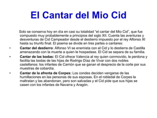 El Cantar del Mio Cid Solo se conserva hoy en día en casi su totalidad “el cantar del Mio Cid”, que fue compuesto muy probablemente a principios del siglo XII. Cuenta las aventuras y desventuras de Cid Campeador desde el destierro impuesto por el rey Alfonso XI hasta su triunfo final. El poema se divide en tres partes o cantares: Cantar del destierro : Alfonso VI se enemista con el Cid y lo destierra de Castilla amenazando con la muerte a quien le hospedase. El Cid se separa de su familia. Cantar de las bodas:  El Cid ofrece Valencia al rey quien conmovido, le perdona y facilita las bodas de las hijas de Rodrigo Díaz de Vivar con dos nobles castellanos: los infantes de Carrión que se ganan el desprecio de la corte por sus muestras de cobardía. Cantar de la afrenta de Corpes:  Los condes deciden vengarse de las humillaciones en las personas de sus esposas. En el robledal de Corpes la maltratan y las abandonan, pero son salvadas y el Cid pide que sus hijas se casen con los infantes de Navarra y Aragón. 