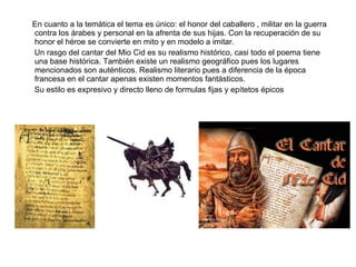 En cuanto a la temática el tema es único: el honor del caballero , militar en la   guerra contra los árabes y personal en la afrenta de sus hijas. Con la recuperación de su honor el héroe se convierte en mito y en modelo a imitar. Un rasgo del cantar del Mio Cid es su realismo histórico, casi todo el poema tiene una base histórica. También existe un realismo geográfico pues los lugares mencionados son auténticos. Realismo literario pues a diferencia de la época francesa en el cantar apenas existen momentos fantásticos.  Su estilo es expresivo y directo lleno de formulas fijas y epítetos épicos 