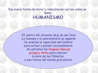 Esa nueva forma de mirar y relacionarse con las cosas se
llama
HUMANISMO
-El centro del universo deja de ser Dios
-Lo humano y lo sobrenatural se separan
-Se ensalza la capacidad del hombre
para actuar y pensar racionalmente
-Se estudian las lenguas clásicas
griega y latina para conocer
la obra de los filósofos
y escritores del mundo grecolatino
 