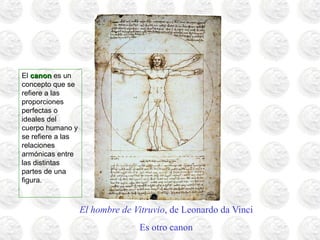 El hombre de Vitruvio, de Leonardo da Vinci
Es otro canon
El canoncanon es un
concepto que se
refiere a las
proporciones
perfectas o
ideales del
cuerpo humano y
se refiere a las
relaciones
armónicas entre
las distintas
partes de una
figura.
 
