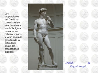 David, de
Miguel Ángel
Las
proporciones
del David no
corresponden
exactamente a
las de la figura
humana: su
cabeza, manos
y torso son más
grandes de lo
estipulado
según las
proporciones
clásicas.
 
