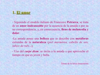 1.1. El amorEl amor
- Siguiendo el modelo italiano de Francesco Petrarca, se trata
de un amor inalcanzable por la ausencia de la amada o por su
no correspondencia, y, en consecuencia, lleno de melancolía y
dolor.
-La amada posee una belleza que se describe con metáforas
extraídas de la naturaleza (piel marmórea, cabello de oro,
labios de rubí...);
- Uso del carpe diem: se incita a la amada a que aproveche el
tiempo en que es joven y bella.
Temas de la lírica renacentista
 