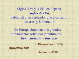 Siglos XVI y XVII: en España
Siglos de Oro,
debido al gran esplendor que alcanzaron
las artes y la literatura
En Europa dominan dos grandes
movimientos artísticos y culturales:
Renacimiento y Barroco
- Renacimiento (s. XVI)
SIGLOS DE ORO
- Barroco (s. XVII)
 
