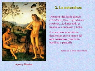 2. La naturaleza2. La naturaleza
-Aparece idealizada (aguas
cristalinas, flores, agradables
sombras…), donde todo es
tranquilo, armonioso y bello.
-Las escenas amorosas se
desarrollan en ese marco del
locus amoenus (escenario
bucólico o pastoril).
Temas de la lírica renacentista
Apolo y Marsias
 