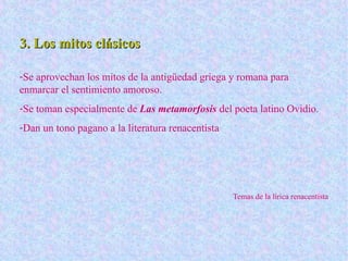 3. Los mitos clásicos3. Los mitos clásicos
-Se aprovechan los mitos de la antigüedad griega y romana para
enmarcar el sentimiento amoroso.
-Se toman especialmente de Las metamorfosis del poeta latino Ovidio.
-Dan un tono pagano a la literatura renacentista
Temas de la lírica renacentista
 