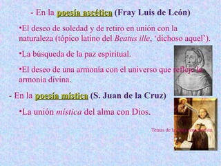 - En la poesía ascéticapoesía ascética (Fray Luis de León)
•El deseo de soledad y de retiro en unión con la
naturaleza (tópico latino del Beatus ille, ‘dichoso aquel’).
•La búsqueda de la paz espiritual.
•El deseo de una armonía con el universo que refleje la
armonía divina.
- En la poesía místicapoesía mística (S. Juan de la Cruz)
•La unión mística del alma con Dios.
Temas de la lírica renacentista
 