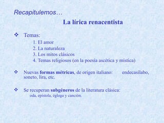 La lírica renacentista
 Temas:
1. El amor
2. La naturaleza
3. Los mitos clásicos
4. Temas religiosos (en la poesía ascética y mística)
 Nuevas formas métricas, de origen italiano: endecasílabo,
soneto, lira, etc.
 Se recuperan subgéneros de la literatura clásica:
oda, epístola, égloga y canción.
Recapitulemos…
 