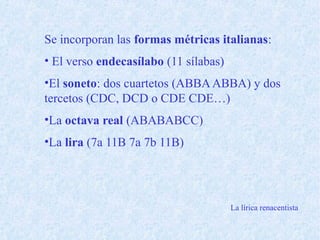 Se incorporan las formas métricas italianas:
• El verso endecasílabo (11 sílabas)
•El soneto: dos cuartetos (ABBAABBA) y dos
tercetos (CDC, DCD o CDE CDE…)
•La octava real (ABABABCC)
•La lira (7a 11B 7a 7b 11B)
La lírica renacentista
 
