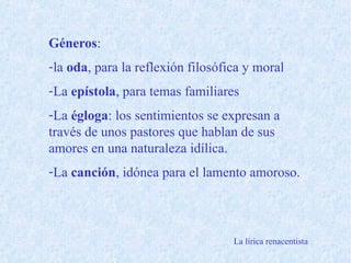 Géneros:
-la oda, para la reflexión filosófica y moral
-La epístola, para temas familiares
-La égloga: los sentimientos se expresan a
través de unos pastores que hablan de sus
amores en una naturaleza idílica.
-La canción, idónea para el lamento amoroso.
La lírica renacentista
 