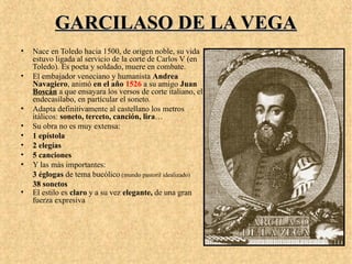 GARCILASO DE LA VEGAGARCILASO DE LA VEGA
• Nace en Toledo hacia 1500, de origen noble, su vida
estuvo ligada al servicio de la corte de Carlos V (en
Toledo). Es poeta y soldado, muere en combate.
• El embajador veneciano y humanista Andrea
Navagiero, animó en el año 1526 a su amigo Juan
Boscán a que ensayara los versos de corte italiano, el
endecasílabo, en partícular el soneto.
• Adapta definitivamente al castellano los metros
itálicos: soneto, terceto, canción, lira…
• Su obra no es muy extensa:
• 1 epístola
• 2 elegías
• 5 canciones
• Y las más importantes:
3 églogas de tema bucólico (mundo pastoril idealizado)
38 sonetos
• El estilo es claro y a su vez elegante, de una gran
fuerza expresiva
 