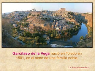 Garcilaso de la Vega nació en Toledo en
1501, en el seno de una familia noble.
La lírica renacentista
 