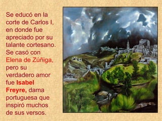 Se educó en la
corte de Carlos I,
en donde fue
apreciado por su
talante cortesano.
Se casó con
Elena de Zúñiga,
pero su
verdadero amor
fue Isabel
Freyre, dama
portuguesa que
inspiró muchos
de sus versos.
 