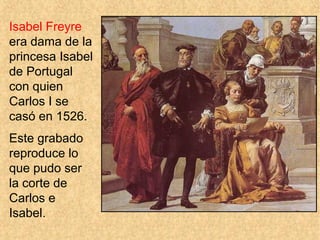 Isabel Freyre
era dama de la
princesa Isabel
de Portugal
con quien
Carlos I se
casó en 1526.
Este grabado
reproduce lo
que pudo ser
la corte de
Carlos e
Isabel.
 