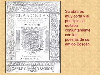 Su obra es
muy corta y al
principio se
editaba
conjuntamente
con las
poesías de su
amigo Boscán.
 