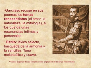 -Garcilaso recoge en sus
poemas los temas
renacentistas (el amor, la
naturaleza, la mitología), a
los que da unas
resonancias íntimas y
personales.
- Estilo: léxico selecto,
búsqueda de la armonía y
la sencillez. Tono
melancólico y suave.
Veamos algunos de sus sonetos como expresión de la lírica renacentista
 