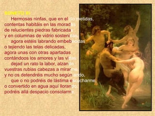 SONETO XI
Hermosas ninfas, que en el río metidas,
contentas habitáis en las moradas
de relucientes piedras fabricadas
y en columnas de vidrio sostenidas,
agora estéis labrando embebecidas
o tejiendo las telas delicadas,
agora unas con otras apartadas
contándoos los amores y las vidas:
dejad un rato la labor, alzando
vuestras rubias cabezas a mirarme,
y no os detendréis mucho según ando,
que o no podréis de lástima escucharme,
o convertido en agua aquí llorando,
podréis allá despacio consolarme.
 