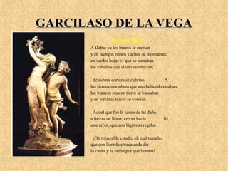 GARCILASO DE LA VEGAGARCILASO DE LA VEGA
Soneto XIII
A Dafne ya los brazos le crecían
y en luengos ramos vueltos se mostraban;
en verdes hojas vi que se tornaban
los cabellos que el oro escurecían;
de áspera corteza se cubrían 5
los tiernos miembros que aun bullendo estaban;
los blancos pies en tierra se hincaban
y en torcidas raíces se volvían.
Aquel que fue la causa de tal daño,
a fuerza de llorar, crecer hacía 10
este árbol, que con lágrimas regaba.
¡Oh miserable estado, oh mal tamaño,
que con llorarla crezca cada día
la causa y la razón por que lloraba!
 