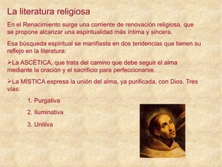 La literatura religiosa
En el Renacimiento surge una corriente de renovación religiosa, que
se propone alcanzar una espiritualidad más íntima y sincera.
Esa búsqueda espiritual se manifiesta en dos tendencias que tienen su
reflejo en la literatura:
La ASCÉTICA, que trata del camino que debe seguir el alma
mediante la oración y el sacrificio para perfeccionarse.
La MÍSTICA expresa la unión del alma, ya purificada, con Dios. Tres
vías:
1. Purgativa
2. Iluminativa
3. Unitiva
 