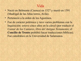 Vida
• Nació en Belmonte (Cuenca) en 1527 y murió en 1591
(Madrigal de las Altas torres, Avila).
• Perteneció a la orden de los Agustinos.
• Fue de carácter polémico y tuvo varios problemas con la
Inquisición: estuvo cinco años en la cárcel (por traducir el
Cantar de los Cantares, libro del Antiguo Testamento; el
Concilio de Trento prohibió hacer traducciones bíblicas).
Fue catedrático en la Universidad de Salamanca.
 