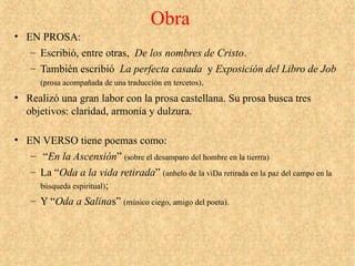 Obra
• EN PROSA:
– Escribió, entre otras, De los nombres de Cristo.
– También escribió La perfecta casada y Exposición del Libro de Job
(prosa acompañada de una traducción en tercetos).
• Realizó una gran labor con la prosa castellana. Su prosa busca tres
objetivos: claridad, armonía y dulzura.
• EN VERSO tiene poemas como:
– “En la Ascensión” (sobre el desamparo del hombre en la tierrra)
– La “Oda a la vida retirada” (anhelo de la viDa retirada en la paz del campo en la
búsqueda espiritual);
– Y “Oda a Salinas” (músico ciego, amigo del poeta).
 