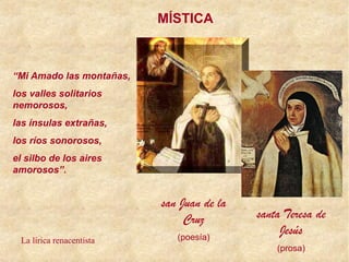 MÍSTICA
san Juan de la
Cruz
(poesía)
santa Teresa de
Jesús
(prosa)
“Mi Amado las montañas,
los valles solitarios
nemorosos,
las ínsulas extrañas,
los ríos sonorosos,
el silbo de los aires
amorosos”.
La lírica renacentista
 
