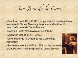 San Juan de la Cru
- San Juan de la Cruz O.C.D., cuyo nombre de nacimiento
era Juan de Yepes Álvarez y su primera identificación
como fraile Juan de Santo Matías.
- Nace en Fontiveros (Ávila) el 24/6/1542
- Muere en Úbeda el 14/12/1591
- Cofundador de la Orden de los Carmelitas
Descalzos.
- Encarcelado entre 1577 y 1578 por los carmelitas
calzados. (Ahí escribió gran parte de su Cántico espiritual)
 