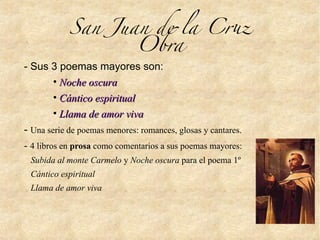 San Juan de la Cru
Obra
- Sus 3 poemas mayores son:
• Noche oscuraNoche oscura
• Cántico espiritualCántico espiritual
• Llama de amor vivaLlama de amor viva
- Una serie de poemas menores: romances, glosas y cantares.
- 4 libros en prosa como comentarios a sus poemas mayores:
Subida al monte Carmelo y Noche oscura para el poema 1º
Cántico espiritual
Llama de amor viva
 