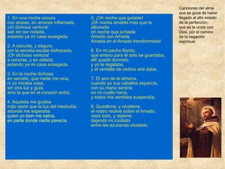 1. En una noche oscura
con ansias, en amores inflamada,
¡oh dichosa ventura!
salí sin ser notada,
estando ya mi casa sosegada.
2. A oscuras, y segura,
por la secreta escala disfrazada,
¡Oh dichosa ventura!
a oscuras, y en celada,
estando ya mi casa sosegada.
3. En la noche dichosa
en secreto, que nadie me veía,
ni yo miraba cosa,
sin otra luz y guía,
sino la que en el corazón ardía.
4. Aquésta me guiaba
más cierto que la luz del mediodía,
adonde me esperaba
quien yo bien me sabía,
en parte donde nadie parecía.
5. ¡Oh noche que guiaste!
¡Oh noche amable más que la
alborada:
oh noche que juntaste
Amado con Amada.
Amada en el Amado transformada!
6. En mi pecho florido,
que entero para él sólo se guardaba,
allí quedó dormido,
y yo le regalaba,
y el ventalle de cedros aire daba.
7. El aire de la almena,
cuando yo sus cabellos esparcía,
con su mano serena
en mi cuello hería,
y todos mis sentidos suspendía.
8. Quedéme, y olvidéme,
el rostro recliné sobre el Amado,
cesó todo, y dejéme,
dejando mi cuidado
entre las azucenas olvidado.
Canciones del alma
que se goza de haber
llegado al alto estado
de la perfección,
que es la unión con
Dios, por el camino
de la negación
espiritual.
 