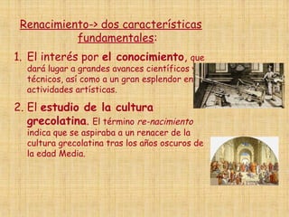 Renacimiento-> dos características
fundamentales:
1. El interés por el conocimiento, que
dará lugar a grandes avances científicos y
técnicos, así como a un gran esplendor en las
actividades artísticas.
2. El estudio de la cultura
grecolatina. El término re-nacimiento
indica que se aspiraba a un renacer de la
cultura grecolatina tras los años oscuros de
la edad Media.
 