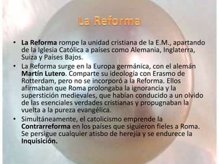 • La Reforma rompe la unidad cristiana de la E.M., apartando
de la Iglesia Católica a países como Alemania, Inglaterra,
Suiza y Países Bajos.
• La Reforma surge en la Europa germánica, con el alemán
Martín Lutero. Comparte su ideología con Erasmo de
Rotterdam, pero no se incorporó a la Reforma. Ellos
afirmaban que Roma prolongaba la ignorancia y la
superstición medievales, que habían conducido a un olvido
de las esenciales verdades cristianas y propugnaban la
vuelta a la pureza evangélica.
• Simultáneamente, el catolicismo emprende la
Contrarreforma en los países que siguieron fieles a Roma.
Se persigue cualquier atisbo de herejía y se endurece la
Inquisición.
 