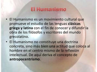 • El Humanismo es un movimiento cultural que
promueve el estudio de las lenguas clásicas
griega y latina con el fin de conocer y difundir la
obra de los filósofos y escritores del mundo
grecolatino.
• El Humanismo no constituye una doctrina
concreta, sino más bien una actitud que coloca al
hombre en el centro mismo de la reflexión
intelectual. De aquí deriva el concepto de
antropocentrismo.
 