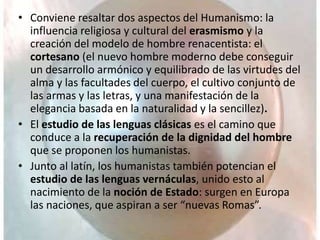• Conviene resaltar dos aspectos del Humanismo: la
influencia religiosa y cultural del erasmismo y la
creación del modelo de hombre renacentista: el
cortesano (el nuevo hombre moderno debe conseguir
un desarrollo armónico y equilibrado de las virtudes del
alma y las facultades del cuerpo, el cultivo conjunto de
las armas y las letras, y una manifestación de la
elegancia basada en la naturalidad y la sencillez).
• El estudio de las lenguas clásicas es el camino que
conduce a la recuperación de la dignidad del hombre
que se proponen los humanistas.
• Junto al latín, los humanistas también potencian el
estudio de las lenguas vernáculas, unido esto al
nacimiento de la noción de Estado: surgen en Europa
las naciones, que aspiran a ser “nuevas Romas”.
 