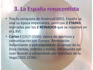 • Tras la conquista de América(1492), España ya
vive su época imperialista, pero con 2 ETAPAS
marcadas por los 2 REINADOS que se reparten en
el s.XVI:
• Carlos I (1517-1556): época de apertura y
comunicación con Europa. Renovación
italianizante o petrarquista en el campo de la
lírica (temas, métrica y estilo), introducida por
Juan Boscán y consolidada por Garcilaso de la
Vega(1501-1536).
 