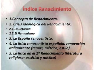 • 1.Concepto de Renacimiento.
• 2. Crisis ideológica del Renacimiento:
• 2.1.La Reforma.
• 2.2.El Humanismo.
• 3. La España renacentista.
• 4. La lírica renacentista española: renovación
italianizante (temas, métrica, estilo).
• 5. La lírica en el 2º Renacimiento (literatura
religiosa: ascética y mística)
 