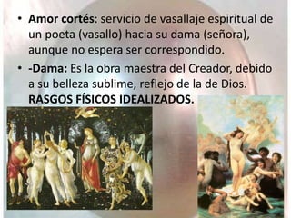 • Amor cortés: servicio de vasallaje espiritual de
un poeta (vasallo) hacia su dama (señora),
aunque no espera ser correspondido.
• -Dama: Es la obra maestra del Creador, debido
a su belleza sublime, reflejo de la de Dios.
RASGOS FÍSICOS IDEALIZADOS.
 