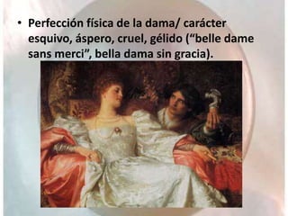 • Perfección física de la dama/ carácter
esquivo, áspero, cruel, gélido (“belle dame
sans merci”, bella dama sin gracia).
 