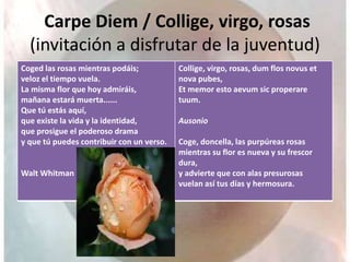 Carpe Diem / Collige, virgo, rosas
(invitación a disfrutar de la juventud)
Coged las rosas mientras podáis;
veloz el tiempo vuela.
La misma flor que hoy admiráis,
mañana estará muerta......
Que tú estás aquí,
que existe la vida y la identidad,
que prosigue el poderoso drama
y que tú puedes contribuir con un verso.
Walt Whitman
Collige, virgo, rosas, dum flos novus et
nova pubes,
Et memor esto aevum sic properare
tuum.
Ausonio
Coge, doncella, las purpúreas rosas
mientras su flor es nueva y su frescor
dura,
y advierte que con alas presurosas
vuelan así tus días y hermosura.
 